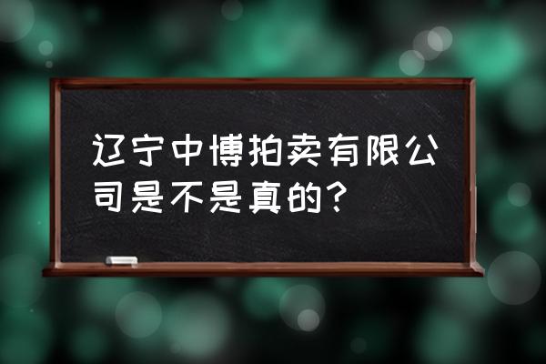 辽宁省拍卖行靠谱吗 辽宁中博拍卖有限公司是不是真的？