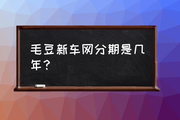 毛豆新车是贷款几年 毛豆新车网分期是几年？