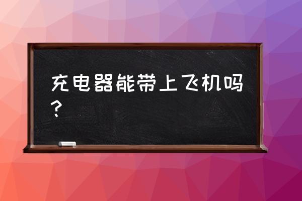 充电器可以上飞机吗 充电器能带上飞机吗？