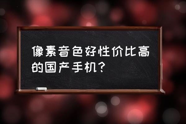 国产手机哪个内存大像素好 像素音色好性价比高的国产手机？