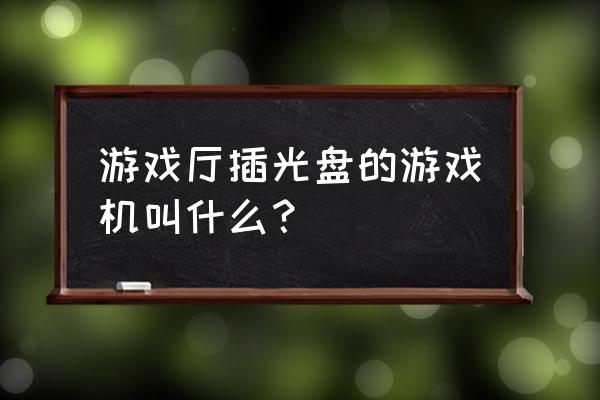 游戏厅里面的游戏机叫什么名字 游戏厅插光盘的游戏机叫什么？