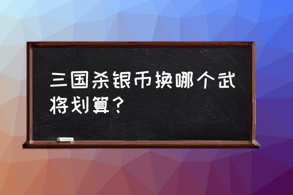 三国杀银两武将怎么买划算 三国杀银币换哪个武将划算？