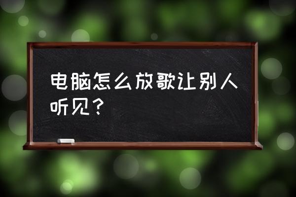 电脑放音乐游戏怎么能听见 电脑怎么放歌让别人听见？