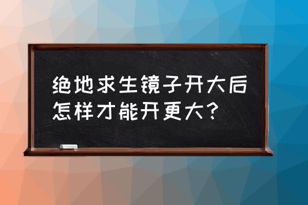 绝地求生怎么把镜放大 绝地求生镜子开大后怎样才能开更大？