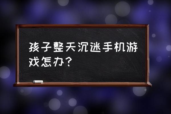 孩子老爱玩手机怎么游戏咋办 孩子整天沉迷手机游戏怎办？