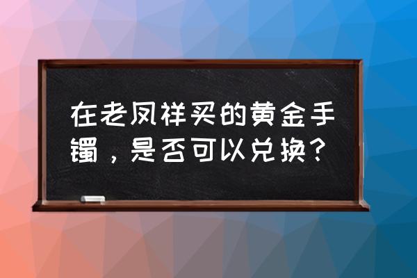 老凤祥买的黄金可以置换吗 在老凤祥买的黄金手镯，是否可以兑换？