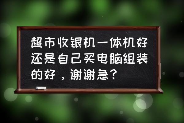 收银机一体机好不好 超市收银机一体机好还是自己买电脑组装的好，谢谢急？