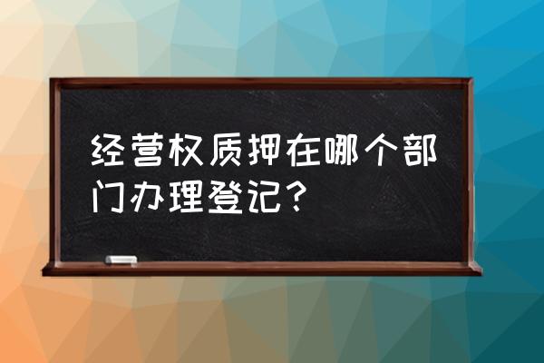 土地承包经营权抵押登记在哪办 经营权质押在哪个部门办理登记？