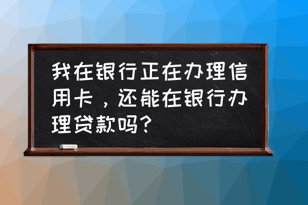 信用卡申请期间能贷款吗 我在银行正在办理信用卡，还能在银行办理贷款吗？