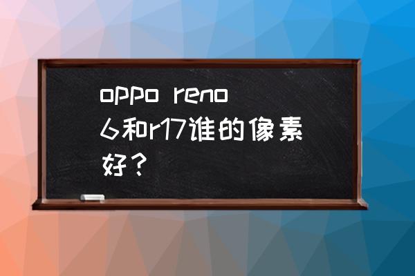 oppor17手机像素怎么样 oppo reno6和r17谁的像素好？