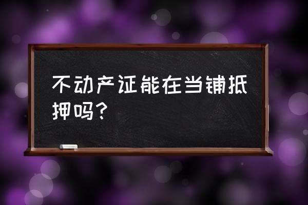 典当可以当房产证吗 不动产证能在当铺抵押吗？