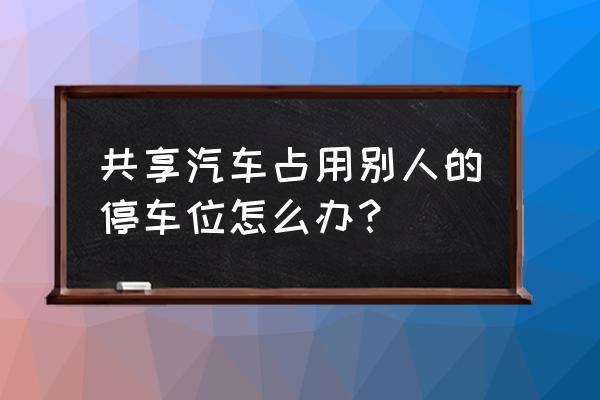 共享汽车堵车位怎么办 共享汽车占用别人的停车位怎么办？