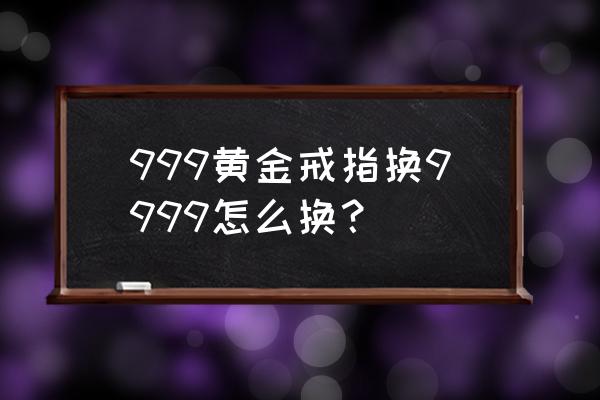 三个九的黄金怎么换购 999黄金戒指换9999怎么换？