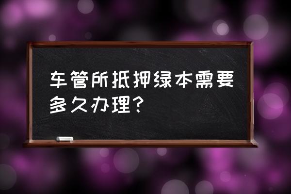 拿车做抵押贷款绿本什么时候拿到 车管所抵押绿本需要多久办理？