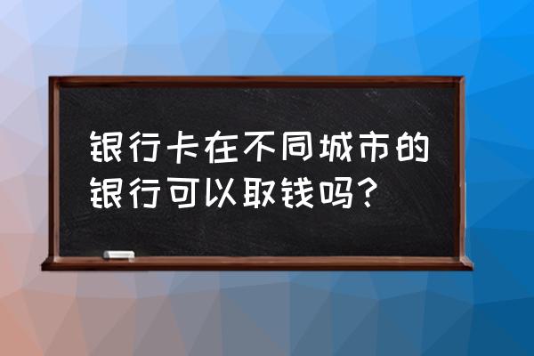 承德银行工资卡在石家庄能取吗 银行卡在不同城市的银行可以取钱吗？