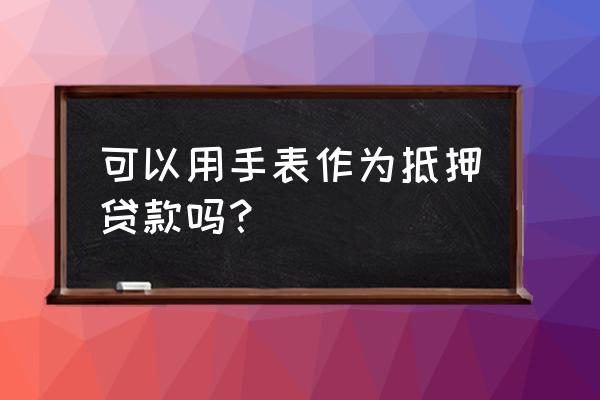 办理手表抵押贷款究竟有什么好处 可以用手表作为抵押贷款吗？