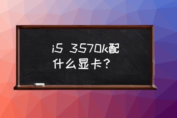 i53570配什么显卡体验好 i5 3570k配什么显卡？