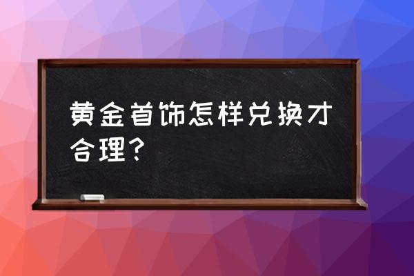 中国黄金足金怎么兑换 黄金首饰怎样兑换才合理？