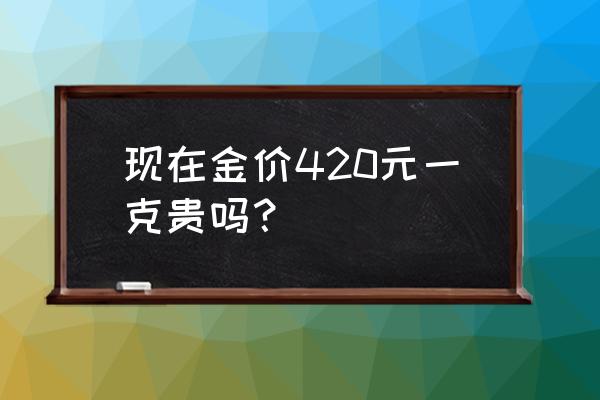 目前黄金一克卖出多少钱 现在金价420元一克贵吗？