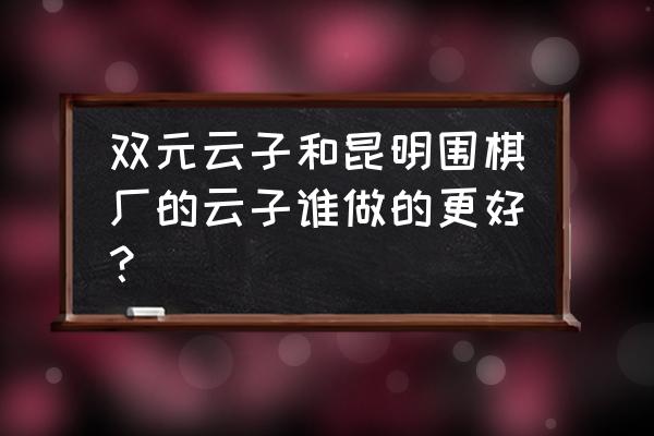 云南围棋怎么样 双元云子和昆明围棋厂的云子谁做的更好？