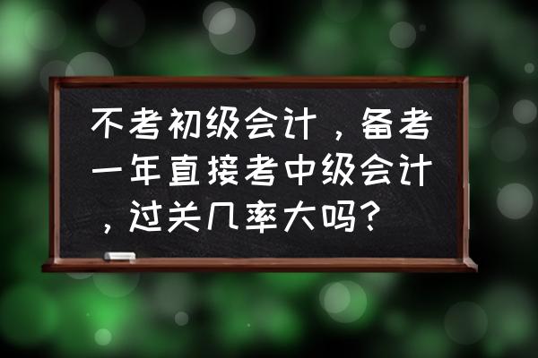 怎样一年通过中级会计知乎 不考初级会计，备考一年直接考中级会计，过关几率大吗？