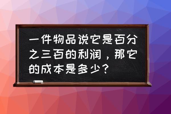 它的成本究竟有多少 一件物品说它是百分之三百的利润，那它的成本是多少？