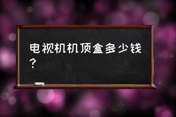 请问电视机顶盒要多少钱 电视机机顶盒多少钱？