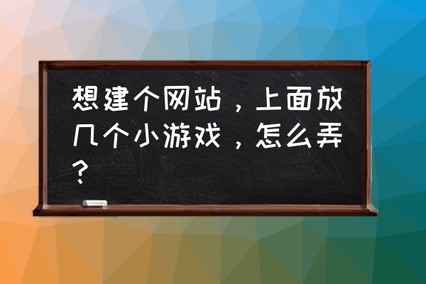 游戏网页该如何制作 想建个网站，上面放几个小游戏，怎么弄？