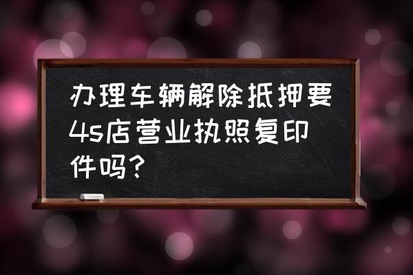 解除抵押一定要4s店吗 办理车辆解除抵押要4s店营业执照复印件吗？