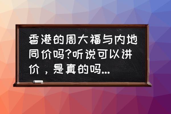 香港周大福有哪些打折 香港的周大福与内地同价吗?听说可以讲价，是真的吗?金价是不是普遍比内地的低一些?低多少呢？