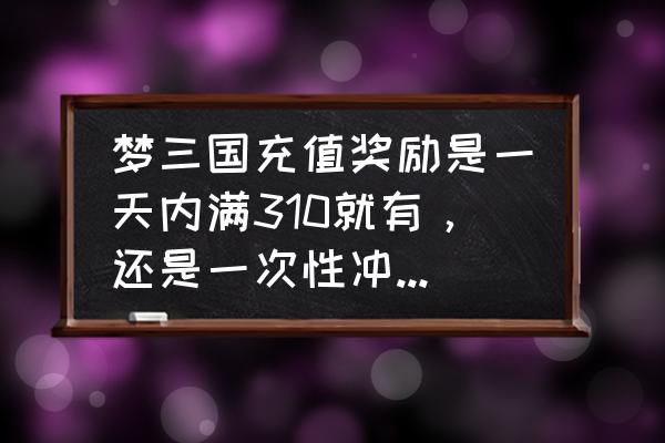 梦三国回归奖励怎么没发 梦三国充值奖励是一天内满310就有，还是一次性冲310才有啊？