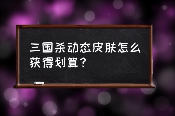 三国杀动态皮肤怎么最划算 三国杀动态皮肤怎么获得划算？