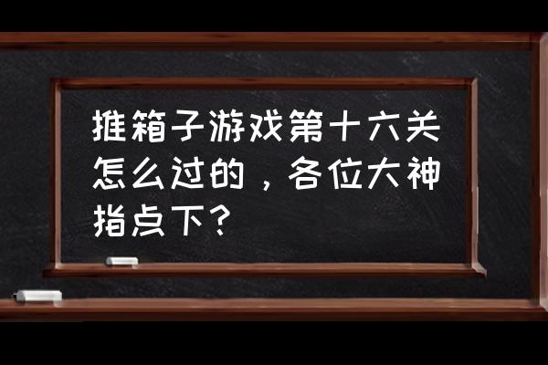 推箱子游戏16关怎么过 推箱子游戏第十六关怎么过的，各位大神指点下？