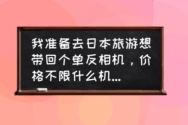 韩国买单反相机便宜吗 我准备去日本旅游想带回个单反相机，价格不限什么机型最好？