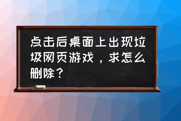 桌面上的网页游戏如何清除 点击后桌面上出现垃圾网页游戏，求怎么删除？