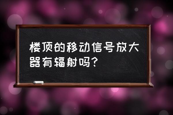 楼顶安装移动信号辐射大吗 楼顶的移动信号放大器有辐射吗？