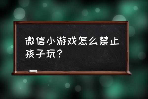 怎样禁止孩子玩微信小游戏 微信小游戏怎么禁止孩子玩？