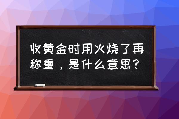 收黄金的为啥要烧一下 收黄金时用火烧了再称重，是什么意思？