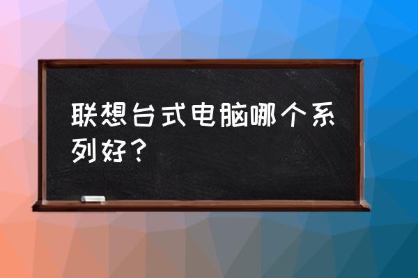 联想台式机哪个比较好 联想台式电脑哪个系列好？