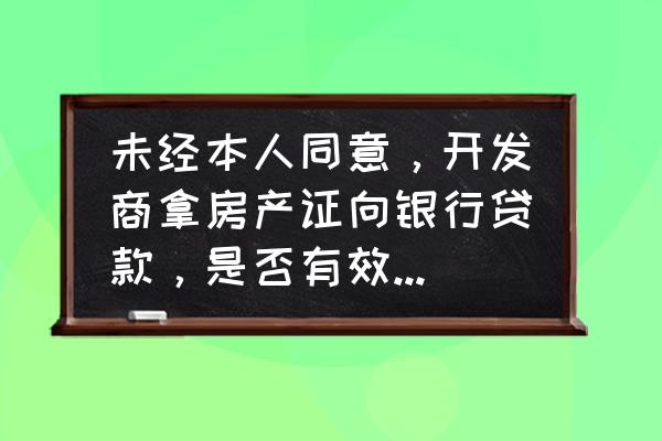 开发商拿什么到银行贷款 未经本人同意，开发商拿房产证向银行贷款，是否有效，应该怎样处理？