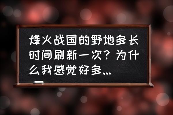 烽火战国据点几点刷新 烽火战国的野地多长时间刷新一次？为什么我感觉好多天附近的野地都没有变化呢？