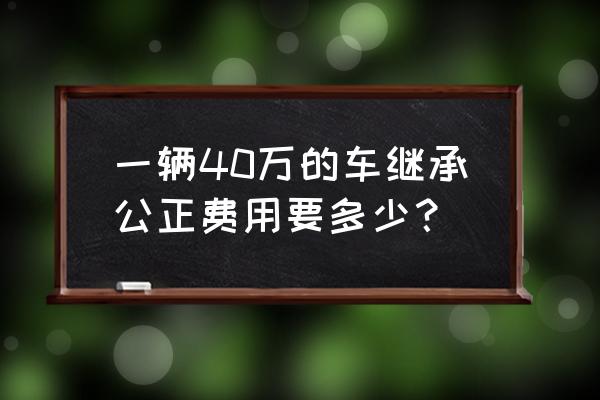 40万元人民币收多少个公证费 一辆40万的车继承公正费用要多少？