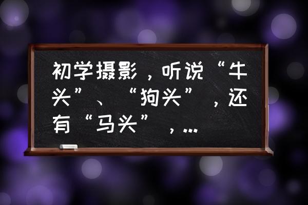 镜头狗头和马头是啥意思 初学摄影，听说“牛头”、“狗头”，还有“马头”，不知所指？