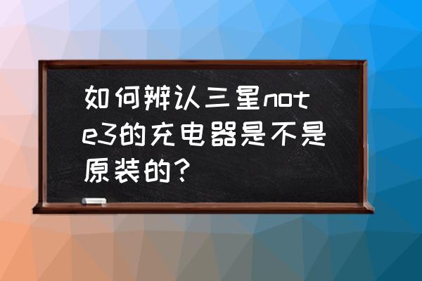 如何辨别三星充电器真假鉴别 如何辨认三星note3的充电器是不是原装的？