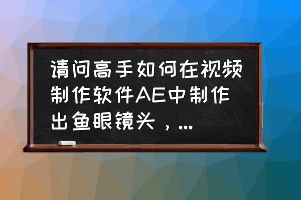 怎么制作鱼眼镜头 请问高手如何在视频制作软件AE中制作出鱼眼镜头，广角镜头效果的画面，谢谢了，或者其他的视频软件业可以？