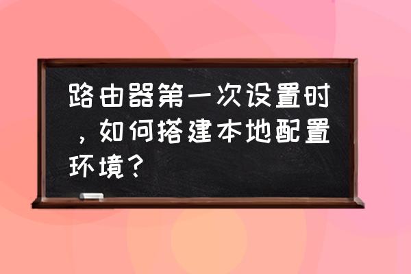 如何路由器本地连接 路由器第一次设置时，如何搭建本地配置环境？