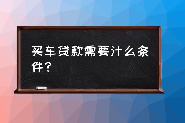 银行车贷款需要准备什么条件是什么 买车贷款需要汁么条件？