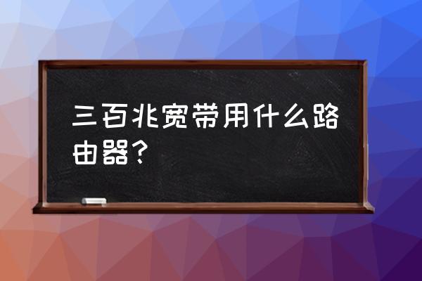 300兆需要多大路由器 三百兆宽带用什么路由器？