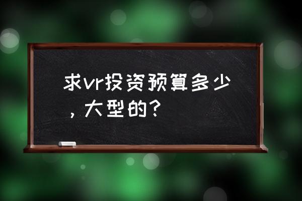 投资vr虚拟现实多少钱 求vr投资预算多少，大型的？