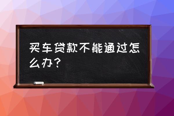 买车为什么做不到银行贷款 买车贷款不能通过怎么办？